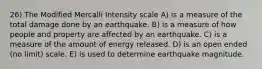 26) The Modified Mercalli Intensity scale A) is a measure of the total damage done by an earthquake. B) is a measure of how people and property are affected by an earthquake. C) is a measure of the amount of energy released. D) is an open ended (no limit) scale. E) is used to determine earthquake magnitude.