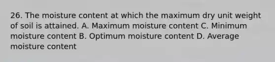 26. The moisture content at which the maximum dry unit weight of soil is attained. A. Maximum moisture content C. Minimum moisture content B. Optimum moisture content D. Average moisture content