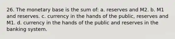 26. The monetary base is the sum of: a. reserves and M2. b. M1 and reserves. c. currency in the hands of the public, reserves and M1. d. currency in the hands of the public and reserves in the banking system.