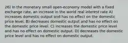 26) In the monetary small open-economy model with a fixed exchange rate, an increase in the world real interest rate A) increases domestic output and has no effect on the domestic price level. B) decreases domestic output and has no effect on the domestic price level. C) increases the domestic price level and has no effect on domestic output. D) decreases the domestic price level and has no effect on domestic output.