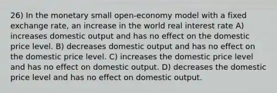 26) In the monetary small open-economy model with a fixed exchange rate, an increase in the world real interest rate A) increases domestic output and has no effect on the domestic price level. B) decreases domestic output and has no effect on the domestic price level. C) increases the domestic price level and has no effect on domestic output. D) decreases the domestic price level and has no effect on domestic output.