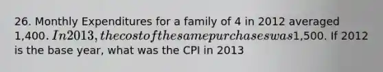 26. Monthly Expenditures for a family of 4 in 2012 averaged 1,400. In 2013, the cost of the same purchases was1,500. If 2012 is the base year, what was the CPI in 2013