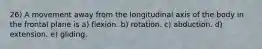 26) A movement away from the longitudinal axis of the body in the frontal plane is a) flexion. b) rotation. c) abduction. d) extension. e) gliding.