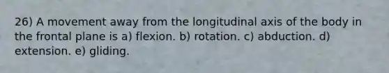 26) A movement away from the longitudinal axis of the body in the frontal plane is a) flexion. b) rotation. c) abduction. d) extension. e) gliding.