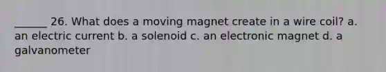 ______ 26. What does a moving magnet create in a wire coil? a. an electric current b. a solenoid c. an electronic magnet d. a galvanometer