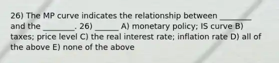 26) The MP curve indicates the relationship between ________ and the ________. 26) ______ A) monetary policy; IS curve B) taxes; price level C) the real interest rate; inflation rate D) all of the above E) none of the above