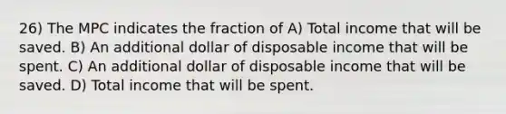 26) The MPC indicates the fraction of A) Total income that will be saved. B) An additional dollar of disposable income that will be spent. C) An additional dollar of disposable income that will be saved. D) Total income that will be spent.