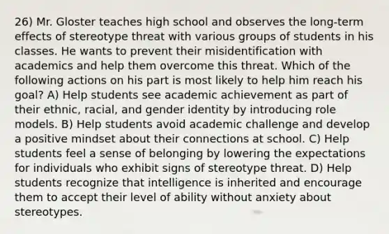 26) Mr. Gloster teaches high school and observes the long-term effects of stereotype threat with various groups of students in his classes. He wants to prevent their misidentification with academics and help them overcome this threat. Which of the following actions on his part is most likely to help him reach his goal? A) Help students see academic achievement as part of their ethnic, racial, and gender identity by introducing role models. B) Help students avoid academic challenge and develop a positive mindset about their connections at school. C) Help students feel a sense of belonging by lowering the expectations for individuals who exhibit signs of stereotype threat. D) Help students recognize that intelligence is inherited and encourage them to accept their level of ability without anxiety about stereotypes.