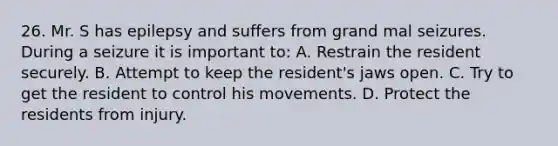 26. Mr. S has epilepsy and suffers from grand mal seizures. During a seizure it is important to: A. Restrain the resident securely. B. Attempt to keep the resident's jaws open. C. Try to get the resident to control his movements. D. Protect the residents from injury.