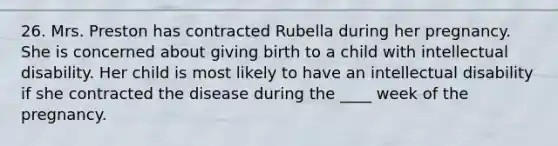 26. Mrs. Preston has contracted Rubella during her pregnancy. She is concerned about giving birth to a child with intellectual disability. Her child is most likely to have an intellectual disability if she contracted the disease during the ____ week of the pregnancy.