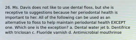 26. Ms. Davis does not like to use dental floss, but she is receptive to suggestions because her periodontal health is important to her. All of the following can be used as an alternative to floss to help maintain periodontal health EXCEPT one. Which one is the exception? a. Dental water jet b. Dentifrice with triclosan c. Fluoride varnish d. Antimicrobial mouthrinse