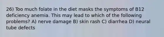 26) Too much folate in the diet masks the symptoms of B12 deficiency anemia. This may lead to which of the following problems? A) nerve damage B) skin rash C) diarrhea D) neural tube defects