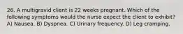 26. A multigravid client is 22 weeks pregnant. Which of the following symptoms would the nurse expect the client to exhibit? A) Nausea. B) Dyspnea. C) Urinary frequency. D) Leg cramping.