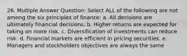 26. Multiple Answer Question: Select ALL of the following are not among the six principles of finance: a. All decisions are ultimately financial decisions. b. Higher returns are expected for taking on more risk. c. Diversification of investments can reduce risk. d. Financial markets are efficient in pricing securities. e. Managers and stockholders objectives are always the same