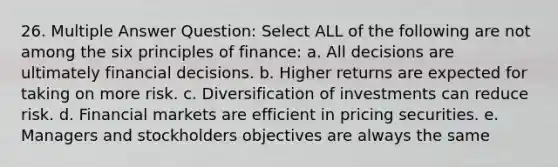 26. Multiple Answer Question: Select ALL of the following are not among the six principles of finance: a. All decisions are ultimately financial decisions. b. Higher returns are expected for taking on more risk. c. Diversification of investments can reduce risk. d. Financial markets are efficient in pricing securities. e. Managers and stockholders objectives are always the same