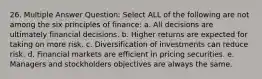 26. Multiple Answer Question: Select ALL of the following are not among the six principles of finance: a. All decisions are ultimately financial decisions. b. Higher returns are expected for taking on more risk. c. Diversification of investments can reduce risk. d. Financial markets are efficient in pricing securities. e. Managers and stockholders objectives are always the same.