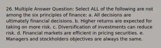 26. Multiple Answer Question: Select ALL of the following are not among the six principles of finance: a. All decisions are ultimately financial decisions. b. Higher returns are expected for taking on more risk. c. Diversification of investments can reduce risk. d. Financial markets are efficient in pricing securities. e. Managers and stockholders objectives are always the same.