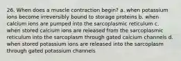 26. When does a muscle contraction begin? a. when potassium ions become irreversibly bound to storage proteins b. when calcium ions are pumped into the sarcoplasmic reticulum c. when stored calcium ions are released from the sarcoplasmic reticulum into the sarcoplasm through gated calcium channels d. when stored potassium ions are released into the sarcoplasm through gated potassium channels