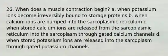 26. When does a muscle contraction begin? a. when potassium ions become irreversibly bound to storage proteins b. when calcium ions are pumped into the sarcoplasmic reticulum c. when stored calcium ions are released from the sarcoplasmic reticulum into the sarcoplasm through gated calcium channels d. when stored potassium ions are released into the sarcoplasm through gated potassium channels