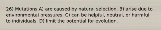 26) Mutations A) are caused by natural selection. B) arise due to environmental pressures. C) can be helpful, neutral, or harmful to individuals. D) limit the potential for evolution.