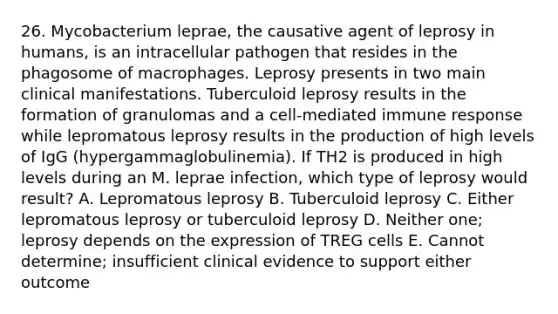 26. Mycobacterium leprae, the causative agent of leprosy in humans, is an intracellular pathogen that resides in the phagosome of macrophages. Leprosy presents in two main clinical manifestations. Tuberculoid leprosy results in the formation of granulomas and a cell-mediated immune response while lepromatous leprosy results in the production of high levels of IgG (hypergammaglobulinemia). If TH2 is produced in high levels during an M. leprae infection, which type of leprosy would result? A. Lepromatous leprosy B. Tuberculoid leprosy C. Either lepromatous leprosy or tuberculoid leprosy D. Neither one; leprosy depends on the expression of TREG cells E. Cannot determine; insufficient clinical evidence to support either outcome