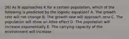 26) As N approaches K for a certain population, which of the following is predicted by the logistic equation? A. The growth rate will not change B. The growth rate will approach zero C. The population will show an Allee effect D. The population will increase exponentially E. The carrying capacity of the environment will increase