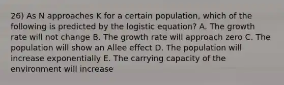 26) As N approaches K for a certain population, which of the following is predicted by the logistic equation? A. The growth rate will not change B. The growth rate will approach zero C. The population will show an Allee effect D. The population will increase exponentially E. The carrying capacity of the environment will increase