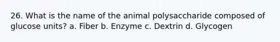 26. What is the name of the animal polysaccharide composed of glucose units? a. Fiber b. Enzyme c. Dextrin d. Glycogen