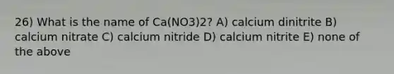 26) What is the name of Ca(NO3)2? A) calcium dinitrite B) calcium nitrate C) calcium nitride D) calcium nitrite E) none of the above