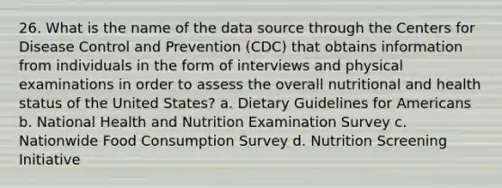 26. What is the name of the data source through the Centers for Disease Control and Prevention (CDC) that obtains information from individuals in the form of interviews and physical examinations in order to assess the overall nutritional and health status of the United States? a. Dietary Guidelines for Americans b. National Health and Nutrition Examination Survey c. Nationwide Food Consumption Survey d. Nutrition Screening Initiative