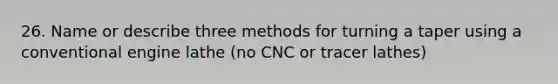 26. Name or describe three methods for turning a taper using a conventional engine lathe (no CNC or tracer lathes)