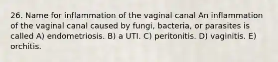 26. Name for inflammation of the vaginal canal An inflammation of the vaginal canal caused by fungi, bacteria, or parasites is called A) endometriosis. B) a UTI. C) peritonitis. D) vaginitis. E) orchitis.