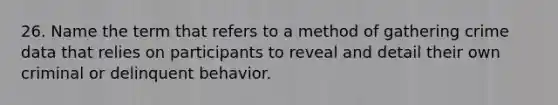 26. Name the term that refers to a method of gathering crime data that relies on participants to reveal and detail their own criminal or delinquent behavior.