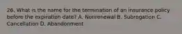 26. What is the name for the termination of an insurance policy before the expiration date? A. Nonrenewal B. Subrogation C. Cancellation D. Abandonment