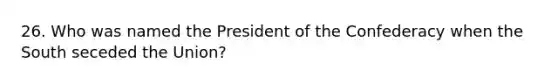 26. Who was named the President of the Confederacy when the South seceded the Union?