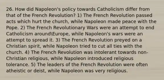 26. How did Napoleon's policy towards Catholicism differ from that of the French Revolution? 1) The French Revolution passed acts which hurt the church, while Napoleon made peace with the Pope. 2) The French Revolutionary Wars were an attempt to end Catholicism aroundEurope, while Napoleon's wars were an attempt to spread it. 3) The French Revolution preyed on a Christian spirit, while Napoleon tried to cut all ties with the church. 4) The French Revolution was intolerant towards non-Christian religious, while Napoleon introduced religious tolerance. 5) The leaders of the French Revolution were often atheistic or deist, while Napoleon was very religious.