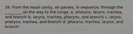 26. From the nasal cavity, air passes, in sequence, through the _________ on the way to the Lungs. a. pharynx, larynx, trachea, and bronchi b. larynx, trachea, pharynx, and bronchi c. larynx, pharynx, trachea, and bronchi d. pharynx, trachea, larynx, and bronchi