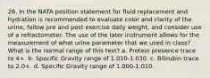 26. In the NATA position statement for fluid replacement and hydration is recommended to evaluate color and clarity of the urine, follow pre and post exercise daily weight, and consider use of a refractometer. The use of the later instrument allows for the measurement of what urine parameter that we used in class? What is the normal range of this test? a. Protein presence trace to 4+. b. Specific Gravity range of 1.010-1.030. c. Bilirubin trace to 2.0+. d. Specific Gravity range of 1.000-1.010.