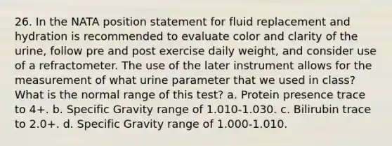 26. In the NATA position statement for fluid replacement and hydration is recommended to evaluate color and clarity of the urine, follow pre and post exercise daily weight, and consider use of a refractometer. The use of the later instrument allows for the measurement of what urine parameter that we used in class? What is the normal range of this test? a. Protein presence trace to 4+. b. Specific Gravity range of 1.010-1.030. c. Bilirubin trace to 2.0+. d. Specific Gravity range of 1.000-1.010.