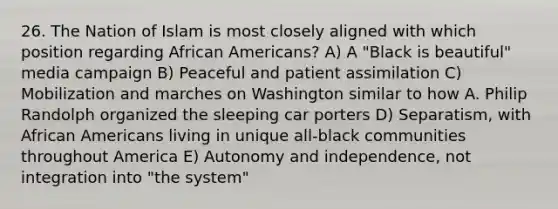 26. The Nation of Islam is most closely aligned with which position regarding African Americans? A) A "Black is beautiful" media campaign B) Peaceful and patient assimilation C) Mobilization and marches on Washington similar to how A. Philip Randolph organized the sleeping car porters D) Separatism, with African Americans living in unique all-black communities throughout America E) Autonomy and independence, not integration into "the system"