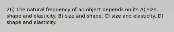 26) The natural frequency of an object depends on its A) size, shape and elasticity. B) size and shape. C) size and elasticity. D) shape and elasticity.