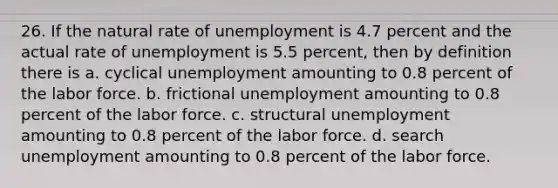 26. If the natural rate of unemployment is 4.7 percent and the actual rate of unemployment is 5.5 percent, then by definition there is a. cyclical unemployment amounting to 0.8 percent of the labor force. b. frictional unemployment amounting to 0.8 percent of the labor force. c. structural unemployment amounting to 0.8 percent of the labor force. d. search unemployment amounting to 0.8 percent of the labor force.