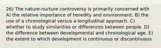 26) The nature-nurture controversy is primarily concerned with A) the relative importance of heredity and environment. B) the use of a chronological versus a longitudinal approach. C) whether to study similarities or differences between people. D) the difference between developmental and chronological age. E) the extent to which development is continuous or discontinuous