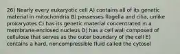 26) Nearly every eukaryotic cell A) contains all of its genetic material in mitochondria B) possesses flagella and cilia, unlike prokaryotes C) has its genetic material concentrated in a membrane-enclosed nucleus D) has a cell wall composed of cellulose that serves as the outer boundary of the cell E) contains a hard, noncompressible fluid called the cytosol