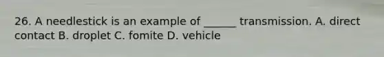 26. A needlestick is an example of ______ transmission. A. direct contact B. droplet C. fomite D. vehicle