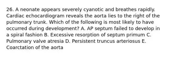 26. A neonate appears severely cyanotic and breathes rapidly. Cardiac echocardiogram reveals the aorta lies to the right of the pulmonary trunk. Which of the following is most likely to have occurred during development? A. AP septum failed to develop in a spiral fashion B. Excessive resorption of septum primum C. Pulmonary valve atresia D. Persistent truncus arteriosus E. Coarctation of the aorta