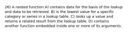 26) A nested function A) contains data for the basis of the lookup and data to be retrieved. B) is the lowest value for a specific category or series in a lookup table. C) looks up a value and returns a related result from the lookup table. D) contains another function embedded inside one or more of its arguments.