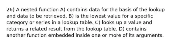 26) A nested function A) contains data for the basis of the lookup and data to be retrieved. B) is the lowest value for a specific category or series in a lookup table. C) looks up a value and returns a related result from the lookup table. D) contains another function embedded inside one or more of its arguments.