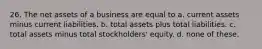 26. The net assets of a business are equal to a. current assets minus current liabilities. b. total assets plus total liabilities. c. total assets minus total stockholders' equity. d. none of these.