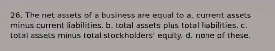 26. The net assets of a business are equal to a. current assets minus current liabilities. b. total assets plus total liabilities. c. total assets minus total stockholders' equity. d. none of these.